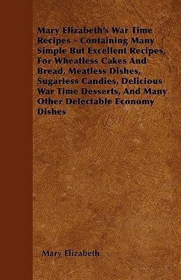 Mary Elizabeth's War Time Recipes - Containing Many Simple But Excellent Recipes, For Wheatless Cakes And Bread, Meatless Dishes, Sugarless Candies, D by Mary Elizabeth