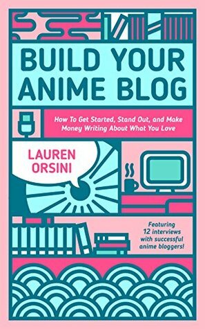 Build Your Anime Blog: How to Get Started, Stand Out, and Make Money Writing About What You Love by Lauren Orsini