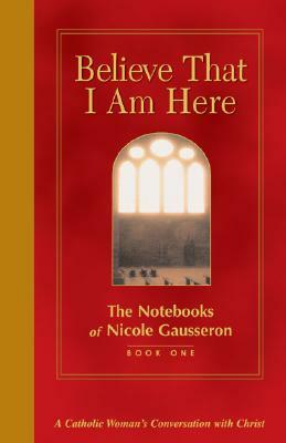 Believe That I Am Here: A Catholic Woman's Conversation with Christ by Nicole Gausseron