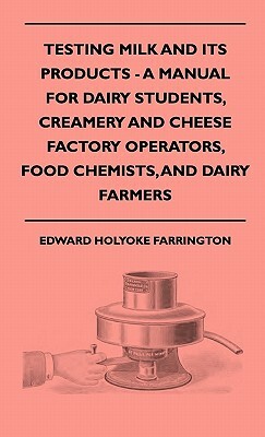 Testing Milk And Its Products - A Manual For Dairy Students, Creamery And Cheese Factory Operators, Food Chemists, And Dairy Farmers by Edward Holyoke Farrington