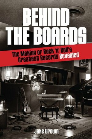 Behind the Boards: The Making of Rock 'n' Roll's Greatest Records Revealed by Jake Brown