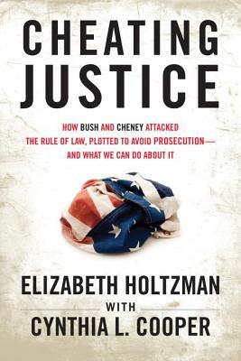 Cheating Justice: How Bush and Cheney Attacked the Rule of Law and Plotted to Avoid Prosecution- And What We Can Do about It by Elizabeth Holtzman, Cynthia Cooper