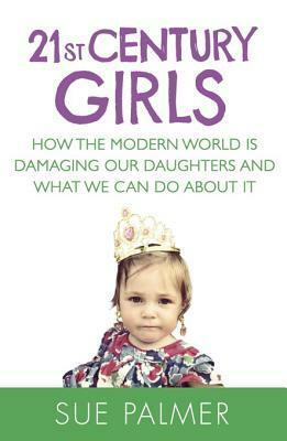 21st Century Girls: How Female Minds Develop, How to Raise Bright, Balanced Girls and Why Today's World Needs Them More Than Ever by Sue Palmer