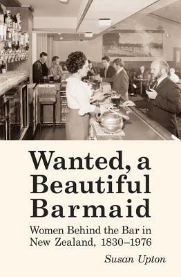 Wanted, a Beautiful Barmaid: Women Behind the Bar in New Zealand, 1830-1976 by Susan Upton