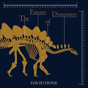 The Future of Dinosaurs: What We Don't Know, What We Can, and What We'll Never Know by David Hone