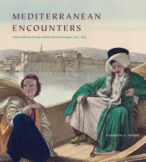 Mediterranean Encounters: Artists Between Europe and the Ottoman Empire, 1774-1839 by Elisabeth A. Fraser