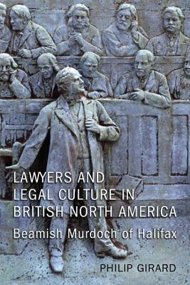 Lawyers and Legal Culture in British North America: Beamish Murdoch of Halifax by Philip Girard