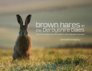 Brown Hares in the Derbyshire Dales: The Story of One of the Peak District's Most Enigmatic Mammals. Christine Gregory by Christine Gregory