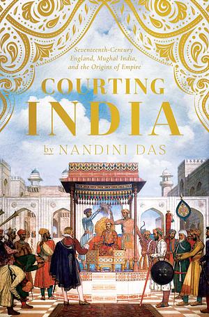 COURTING INDIA: Seventeenth-Century England, Mughal India, and the Origins of Empire by Nandini Das