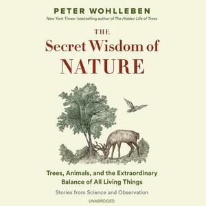 The Secret Wisdom of Nature: Trees, Animals, and the Extraordinary Balance of All Living Things; Stories from Science and Observation by Peter Wohlleben