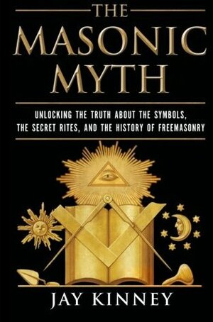 The Masonic Myth: Unlocking the Truth About the Symbols, the Secret Rites, and the History of Freemasonry by Jay Kinney