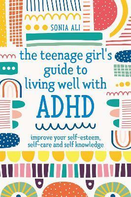 The Teenage Girl's Guide to Living Well with ADHD: Improve Your Self-Esteem, Self-Care and Self Knowledge by Sonia Ali