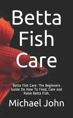 Betta Fish Care: Betta Fish Care: The Beginners Guide On How To Feed, Care and Raise Betta Fish. by Michael John