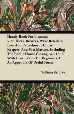 Handy-Book For Licensed Victuallers, Brewers, Wine Retailers, Beer And Refreshment House Keepers, And Post Masters, Including The Public House Closing by William Barclay