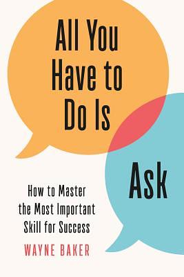 All You Have to Do Is Ask: How to Master the Most Important Skill for Success by Wayne Baker