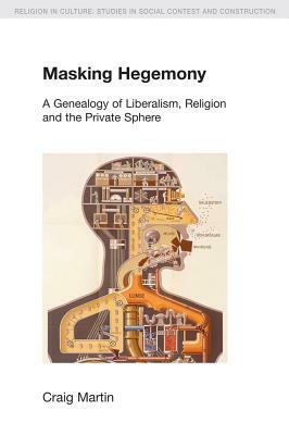 Masking Hegemony: A Genealogy of Liberalism, Religion and the Private Sphere by Craig Martin