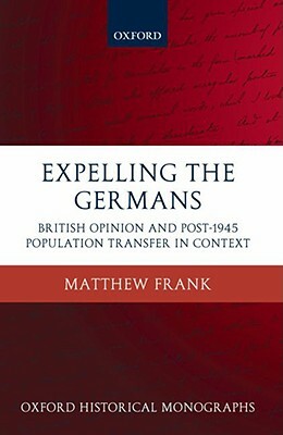 Expelling the Germans: British Opinion and Post-1945 Population Transfer in Context by Matthew Frank