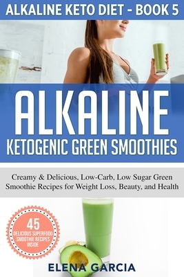 Alkaline Ketogenic Green Smoothies: Creamy & Delicious, Low-Carb, Low Sugar Green Smoothie Recipes for Weight Loss, Beauty and Health by Elena Garcia