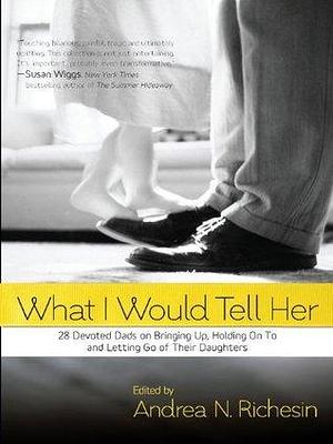 What I Would Tell Her: 28 Devoted Dads on Bringing Up, Holding on to and Letting Go of Their Daughters by Andrea N. Richesin, Andrea N. Richesin