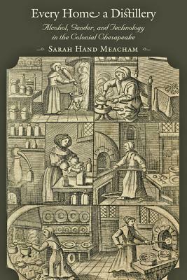 Every Home a Distillery: Alcohol, Gender, and Technology in the Colonial Chesapeake by Sarah H. Meacham