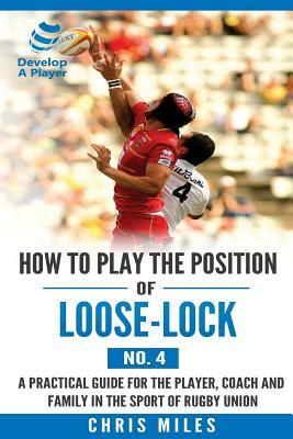 How to play the position of Loose-lock (No. 4): A practical guide for the player, coach and family in the sport of rugby union by Chris Miles