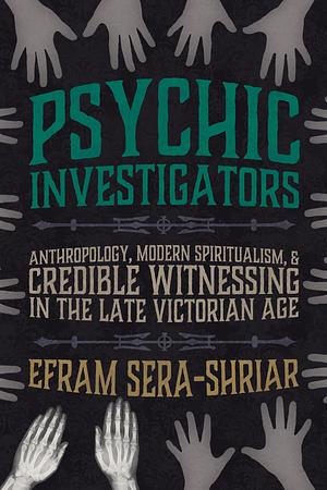 Psychic Investigators: Anthropology, Modern Spiritualism, and Credible Witnessing in the Late Victorian Age by Efram Sera-Shriar