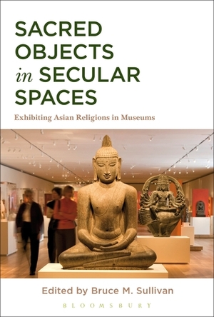 Sacred Objects in Secular Spaces: Exhibiting Asian Religions in Museums by Bruce Sullivan