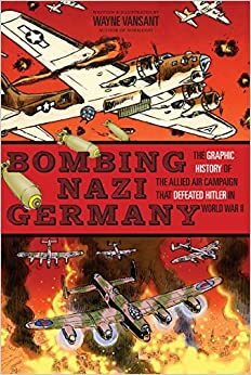 Bombing Nazi Germany: The Graphic History of the Allied Air Campaign That Defeated Hitler in World War II by Wayne Vansant