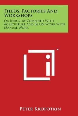 Fields, Factories And Workshops: Or Industry Combined With Agriculture And Brain Work With Manual Work by Peter Kropotkin