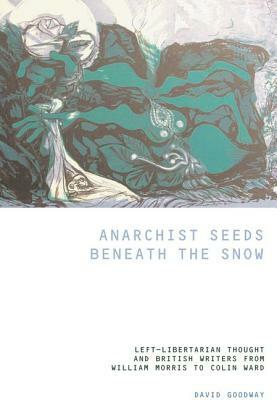 Anarchist Seeds Beneath the Snow: Left-Libertarian Thought and British Writers from William Morris to Colin Ward by David Goodway