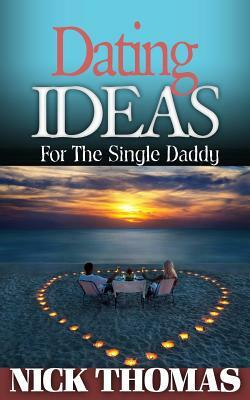 Dating Ideas For The Single Daddy: Romantic Date Ideas For The Single Dad Looking To Date Again by Nick Thomas