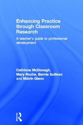 Enhancing Practice Through Classroom Research: A Teacher's Guide to Professional Development by Mary Roche, Bernie Sullivan, Caitriona McDonagh