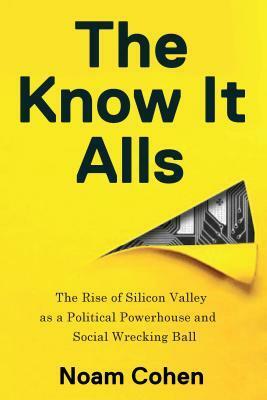 The Know-It-Alls: The Rise of Silicon Valley as a Political Powerhouse and Social Wrecking Ball by Noam Cohen