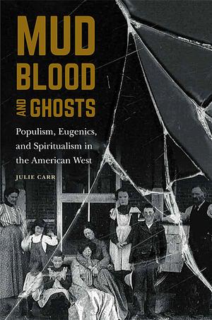 Mud, Blood, and Ghosts: Populism, Eugenics, and Spiritualism in the American West by Julie Carr