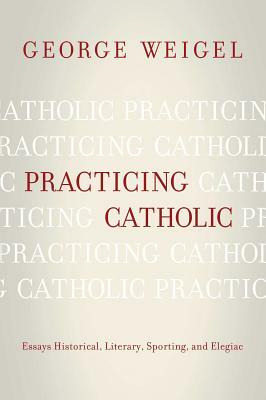 Practicing Catholic: Essays Historical, Literary, Sporting, and Elegaic by George Weigel