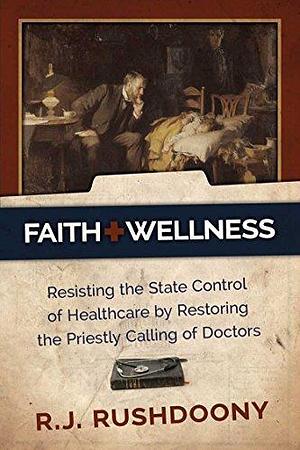 Faith & Wellness: Resisting the State Control of Healthcare by Restoring the Priestly Calling of Doctors by Rousas John Rushdoony, Rousas John Rushdoony