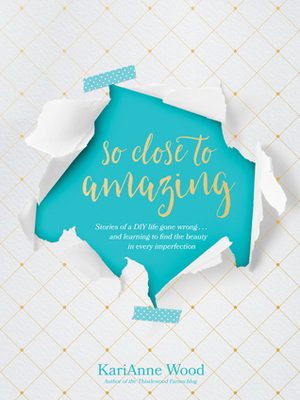 So Close to Amazing: Stories of a DIY Life Gone Wrong . . . and Learning to Find the Beauty in Every Imperfection by KariAnne Wood