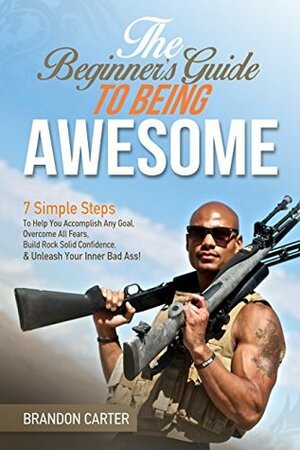 The Beginner's Guide To Being Awesome: 7 Simple Steps To Help You Accomplish Any Goal, Overcome Your Fears, Build Rock Solid Confidence, & Unleash Your Inner Bad Ass! (Vol 1) by Brandon Carter