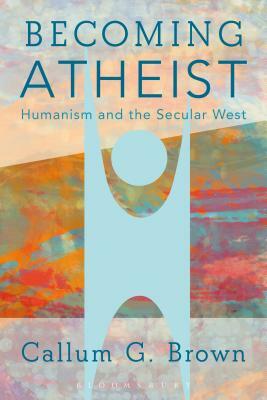 Becoming Atheist: Humanism and the Secular West by Callum G. Brown