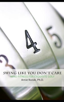 Swing Like You Don't Care: Mind Fitness for Exquisite Golf by Arnie Kozak