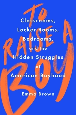 To Raise a Boy: Classrooms, Locker Rooms, Bedrooms, and the Hidden Struggles of American Boyhood by Emma Brown