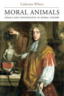 Moral Animals: Ideals and Constraints in Moral Theory by Catherine Wilson