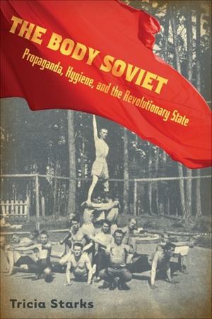 Body Soviet: Propaganda, Hygiene, and the Revolutionary State by Tricia Starks