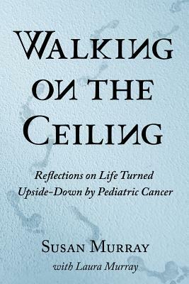Walking on the Ceiling: Reflections on Life Turned Upside-down by Pediatric Cancer by Laura Murray, Susan Murray