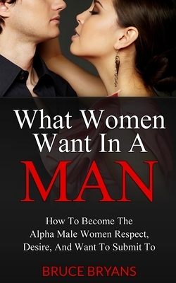 What Women Want In A Man: How To Become The Alpha Male Women Respect, Desire, And Want To Submit To by Bruce Bryans