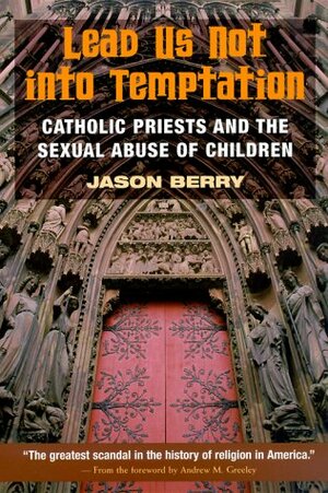 Lead Us Not into Temptation: Catholic Priests and the Sexual Abuse of Children by Jason Berry