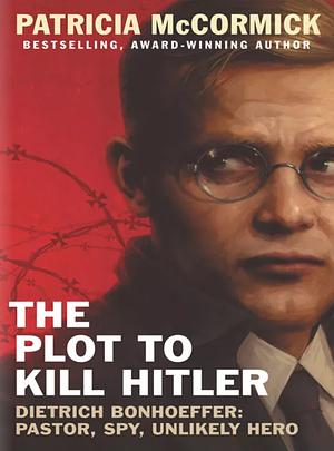 The Plot to Kill Hitler: Dietrich Bonhoeffer—Pastor, Spy, Unlikely Hero by Patricia McCormick, Patricia McCormick