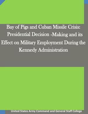 Bay of Pigs and Cuban Missile Crisis: Presidential Decision-Making and its Effect on Military Employment During the Kennedy Administration by United States Army Command and General S