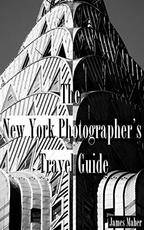 The New York Photographer's Travel Guide: The Best Places to Photograph from a Professional Photographer, Tour Guide, and Lifelong New Yorker by James Maher