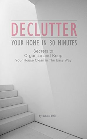 Declutter Your Home in 30 Minutes: Secrets to Organize and Keep Your House Clean in The Easy Way (Decluttering, Organizing, Spotless, How to quickly de-clutter) by Declutter and Clean, Duncan White, Declutter home